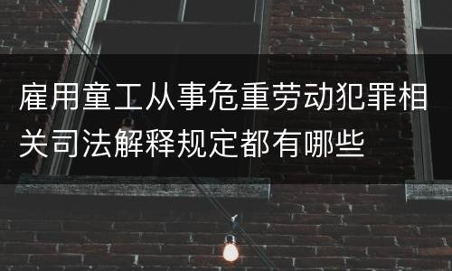 雇用童工从事危重劳动犯罪相关司法解释规定都有哪些