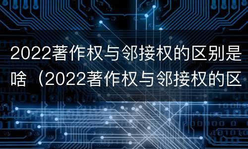 2022著作权与邻接权的区别是啥（2022著作权与邻接权的区别是啥呢）