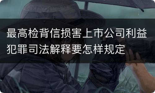 最高检背信损害上市公司利益犯罪司法解释要怎样规定