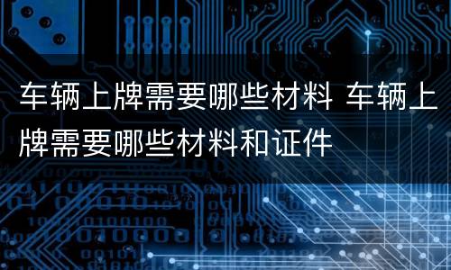 车辆上牌需要哪些材料 车辆上牌需要哪些材料和证件