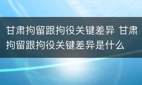 甘肃拘留跟拘役关键差异 甘肃拘留跟拘役关键差异是什么