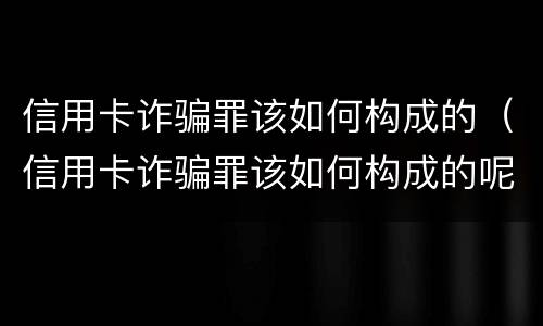 信用卡诈骗罪该如何构成的（信用卡诈骗罪该如何构成的呢）