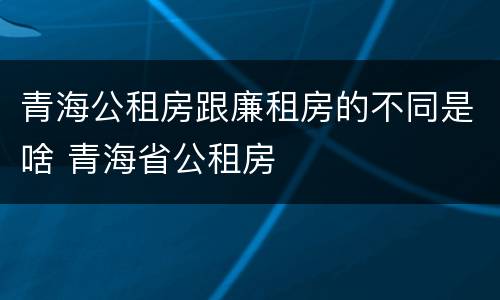 青海公租房跟廉租房的不同是啥 青海省公租房