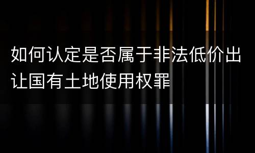 如何认定是否属于非法低价出让国有土地使用权罪