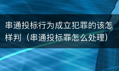 串通投标行为成立犯罪的该怎样判（串通投标罪怎么处理）