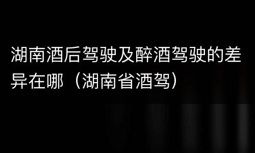 湖南酒后驾驶及醉酒驾驶的差异在哪（湖南省酒驾）