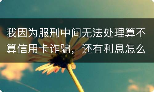 我因为服刑中间无法处理算不算信用卡诈骗，还有利息怎么说
