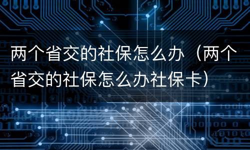 两个省交的社保怎么办（两个省交的社保怎么办社保卡）