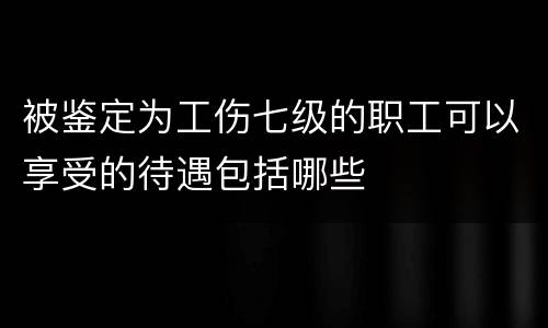 被鉴定为工伤七级的职工可以享受的待遇包括哪些