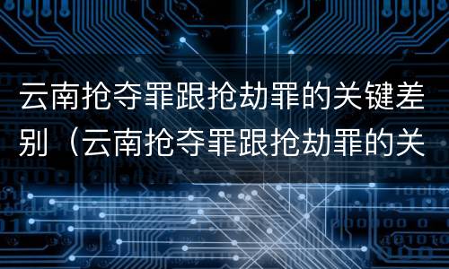 云南抢夺罪跟抢劫罪的关键差别（云南抢夺罪跟抢劫罪的关键差别在哪）