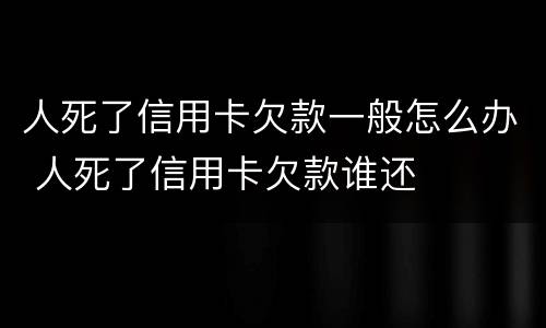 人死了信用卡欠款一般怎么办 人死了信用卡欠款谁还