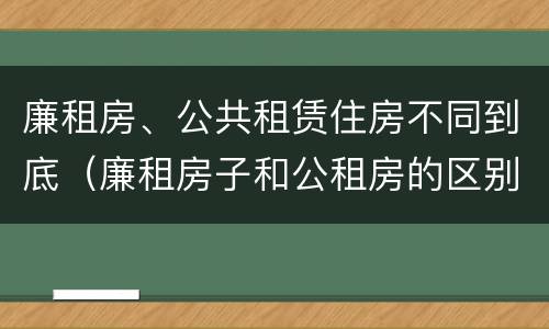 廉租房、公共租赁住房不同到底（廉租房子和公租房的区别）