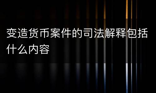 变造货币案件的司法解释包括什么内容