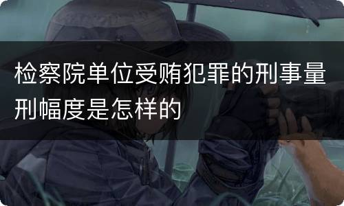 检察院单位受贿犯罪的刑事量刑幅度是怎样的