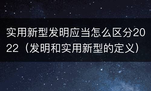 实用新型发明应当怎么区分2022（发明和实用新型的定义）