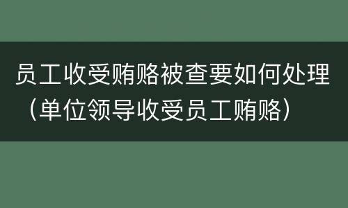 员工收受贿赂被查要如何处理（单位领导收受员工贿赂）