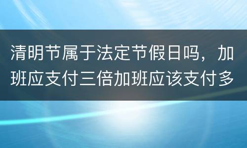 清明节属于法定节假日吗，加班应支付三倍加班应该支付多少工资
