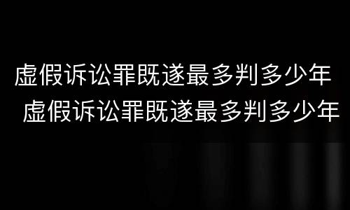 虚假诉讼罪既遂最多判多少年 虚假诉讼罪既遂最多判多少年呢