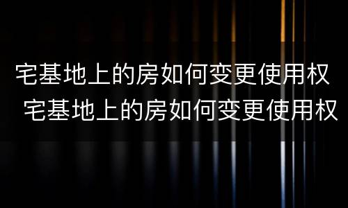 宅基地上的房如何变更使用权 宅基地上的房如何变更使用权人名字