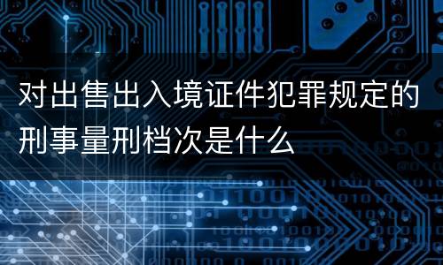 对出售出入境证件犯罪规定的刑事量刑档次是什么