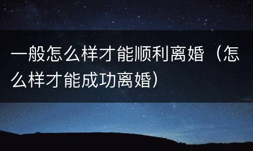 一般怎么样才能顺利离婚（怎么样才能成功离婚）