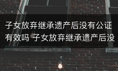 子女放弃继承遗产后没有公证有效吗 子女放弃继承遗产后没有公证有效吗法律