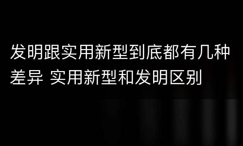 发明跟实用新型到底都有几种差异 实用新型和发明区别