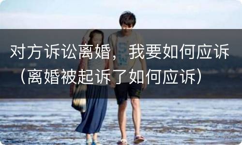 对方诉讼离婚，我要如何应诉（离婚被起诉了如何应诉）