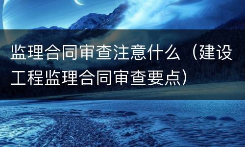 监理合同审查注意什么（建设工程监理合同审查要点）