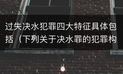 过失决水犯罪四大特征具体包括（下列关于决水罪的犯罪构成）