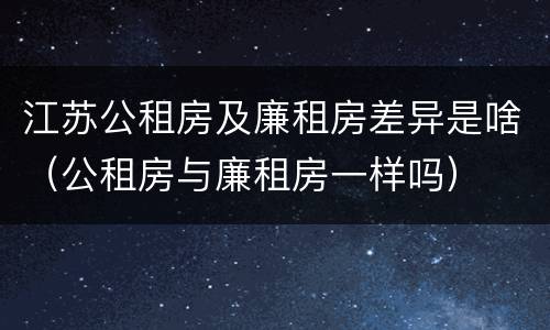 江苏公租房及廉租房差异是啥（公租房与廉租房一样吗）