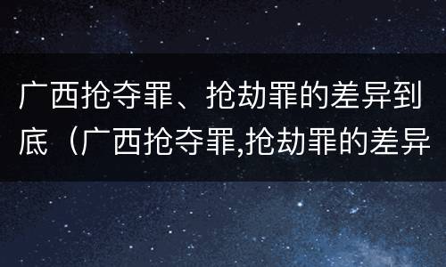 广西抢夺罪、抢劫罪的差异到底（广西抢夺罪,抢劫罪的差异到底多大）