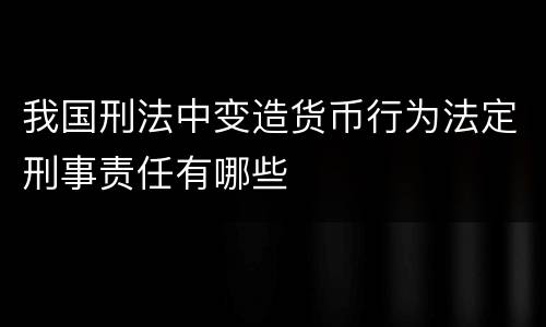 我国刑法中变造货币行为法定刑事责任有哪些
