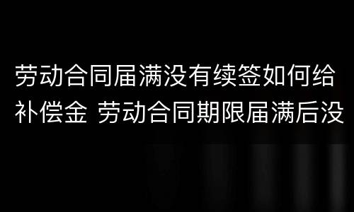 劳动合同届满没有续签如何给补偿金 劳动合同期限届满后没有签订新的劳动合同如何定性