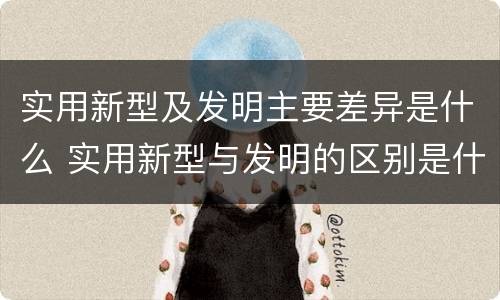 实用新型及发明主要差异是什么 实用新型与发明的区别是什么