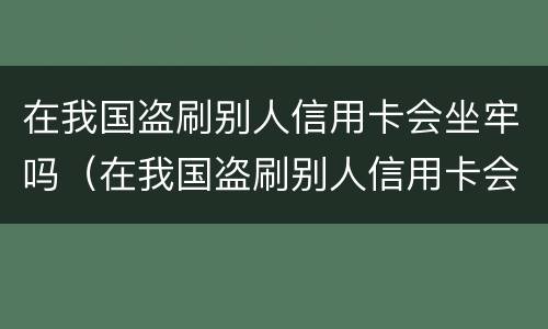 在我国盗刷别人信用卡会坐牢吗（在我国盗刷别人信用卡会坐牢吗判几年）