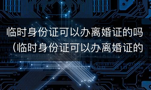 临时身份证可以办离婚证的吗（临时身份证可以办离婚证的吗现在）