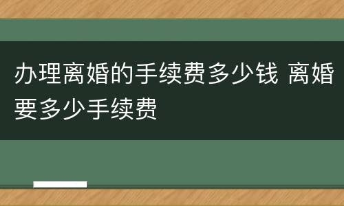 办理离婚的手续费多少钱 离婚要多少手续费