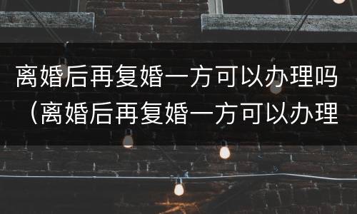 离婚后再复婚一方可以办理吗（离婚后再复婚一方可以办理吗女方）