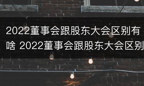 2022董事会跟股东大会区别有啥 2022董事会跟股东大会区别有啥区别呢