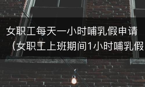 女职工每天一小时哺乳假申请（女职工上班期间1小时哺乳假说明）