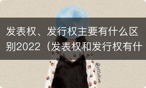 发表权、发行权主要有什么区别2022（发表权和发行权有什么区别）