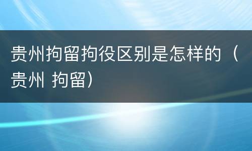 贵州拘留拘役区别是怎样的（贵州 拘留）