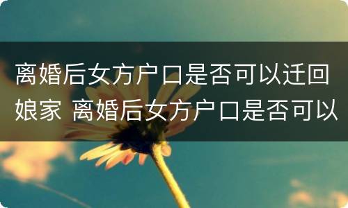 离婚后女方户口是否可以迁回娘家 离婚后女方户口是否可以迁回娘家呢