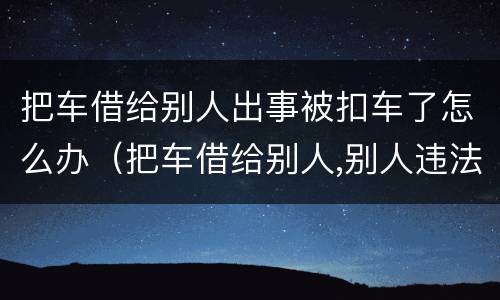 把车借给别人出事被扣车了怎么办（把车借给别人,别人违法了怎么办）