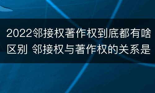 2022邻接权著作权到底都有啥区别 邻接权与著作权的关系是怎样的