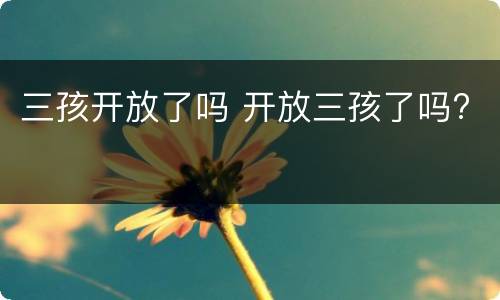 三孩开放了吗 开放三孩了吗?
