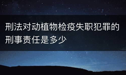 刑法对动植物检疫失职犯罪的刑事责任是多少