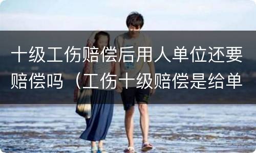 十级工伤赔偿后用人单位还要赔偿吗（工伤十级赔偿是给单位还是给个人啊）