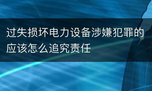过失损坏电力设备涉嫌犯罪的应该怎么追究责任